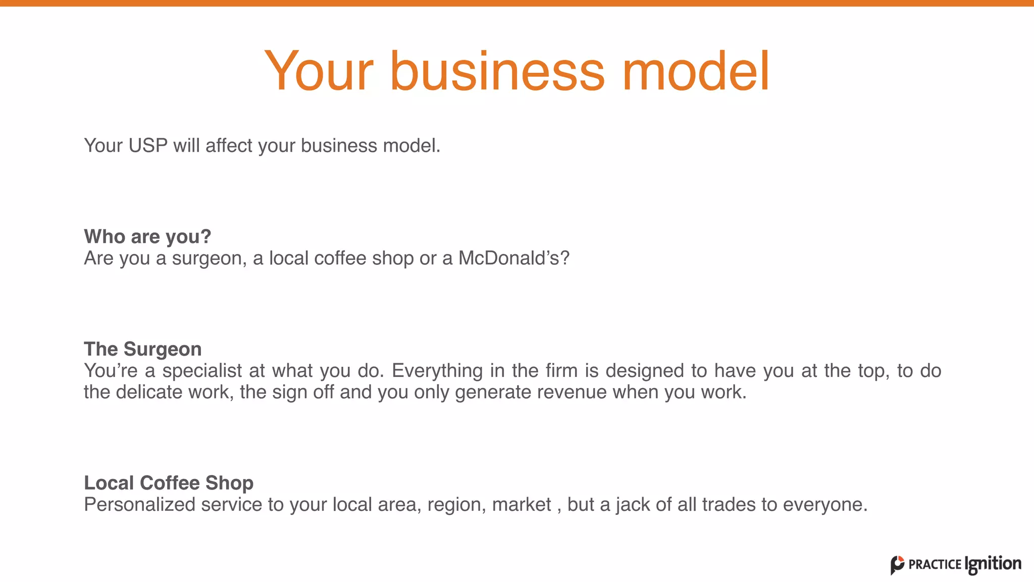 Your USP will affect your business model.   
Who are you?   Are you a surgeon, a local coffee shop or a McDonald’s?  
The Surgeon  You’re a specialist at what you do. Everything in the firm is designed to have you at the top, to do
the delicate work, the sign off and you only generate revenue when you work.   
Local Coffee Shop  Personalized service to your local area, region, market , but a jack of all trades to everyone.   
Your business model
 