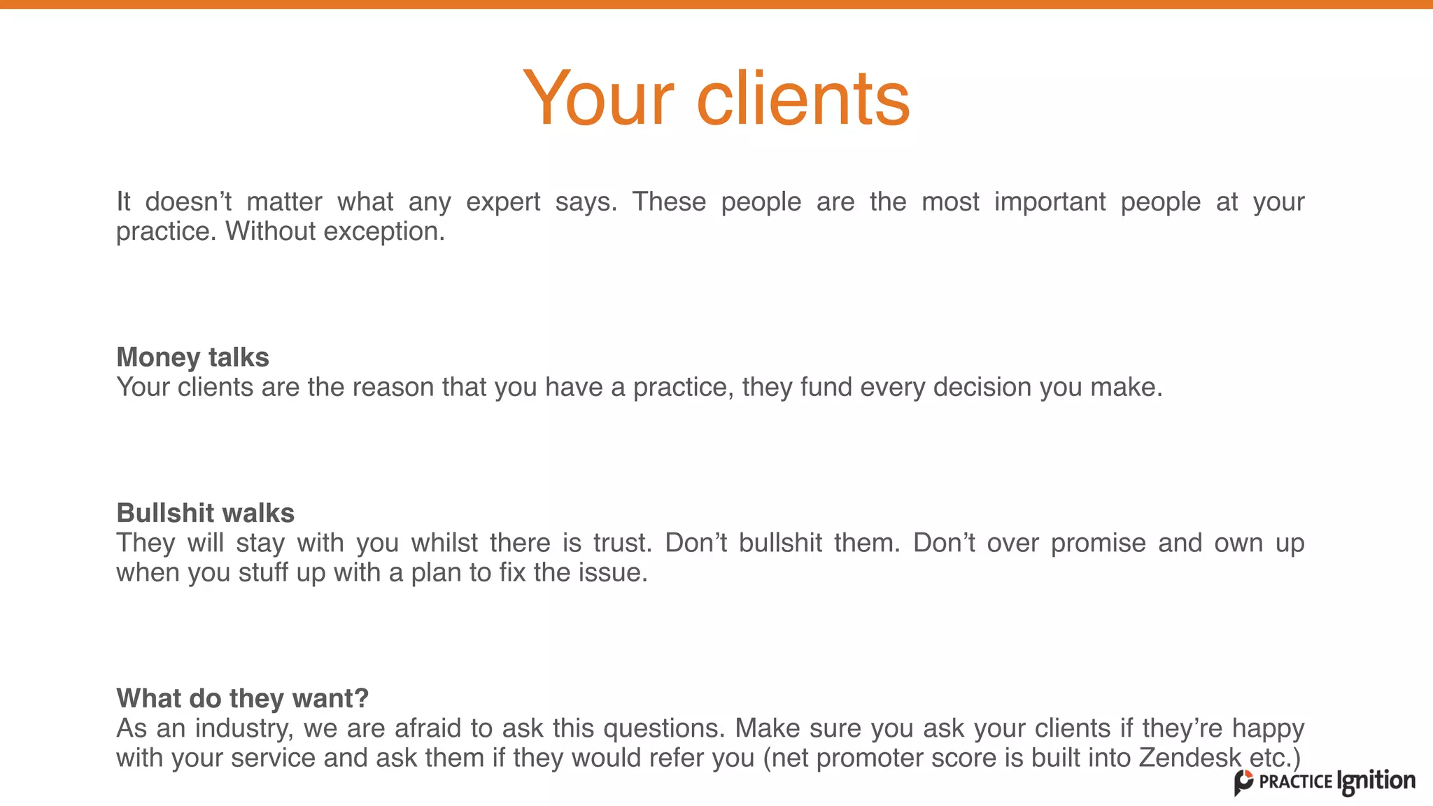 It doesn’t matter what any expert says. These people are the most important people at your
practice. Without exception.   
Money talks  Your clients are the reason that you have a practice, they fund every decision you make.   
Bullshit walks  They will stay with you whilst there is trust. Don’t bullshit them. Don’t over promise and own up
when you stuff up with a plan to fix the issue.   
What do they want?   As an industry, we are afraid to ask this questions. Make sure you ask your clients if they’re happy
with your service and ask them if they would refer you (net promoter score is built into Zendesk etc.)  
Your clients
 