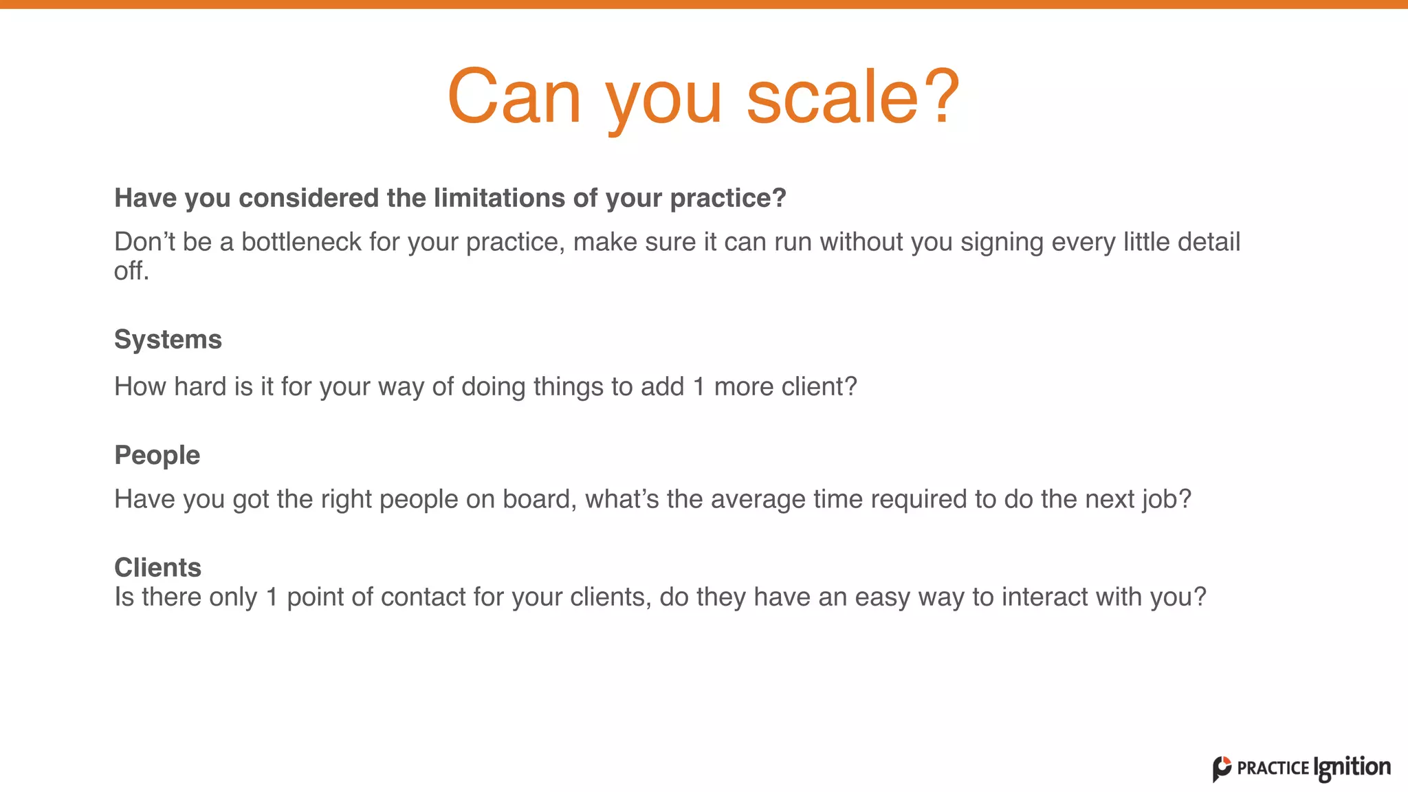 Have you considered the limitations of your practice?
Don’t be a bottleneck for your practice, make sure it can run without you signing every little detail
off.
Systems  
How hard is it for your way of doing things to add 1 more client?
People  Have you got the right people on board, what’s the average time required to do the next job?
Clients  Is there only 1 point of contact for your clients, do they have an easy way to interact with you?   
Can you scale?
 