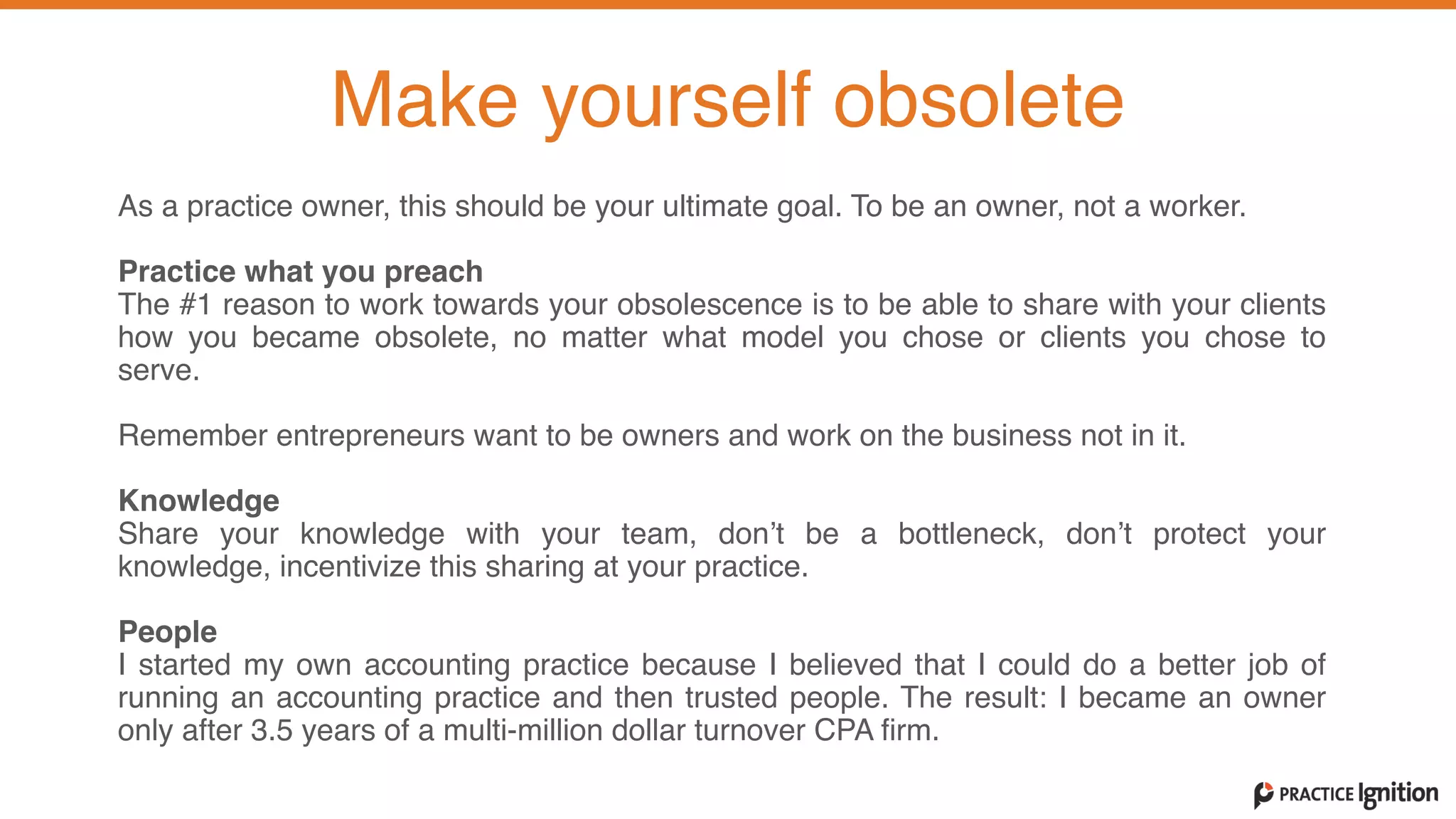 As a practice owner, this should be your ultimate goal. To be an owner, not a worker.   
Practice what you preach  The #1 reason to work towards your obsolescence is to be able to share with your clients
how you became obsolete, no matter what model you chose or clients you chose to
serve.   
Remember entrepreneurs want to be owners and work on the business not in it.   
Knowledge  Share your knowledge with your team, don’t be a bottleneck, don’t protect your
knowledge, incentivize this sharing at your practice.   
People  I started my own accounting practice because I believed that I could do a better job of
running an accounting practice and then trusted people. The result: I became an owner
only after 3.5 years of a multi-million dollar turnover CPA firm.
Make yourself obsolete
 