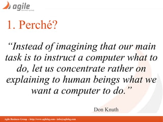 1. Perché?
“Instead of imagining that our main
task is to instruct a computer what to
do, let us concentrate rather on
explaining to human beings what we
want a computer to do.”
Don Knuth
Agile Business Group - http://www.agilebg.com - info@agilebg.com

 