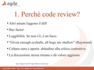 1. Perché code review?
●

Altri umani leggono il diff

●

Bus factor

●

Leggibilità. Se non c'è, è un baco.

●

“Given enough eyeballs, all bugs are shallow” (Raymond)

●

Cultura sana e aperta: abitudine alla critica costruttiva

●

La discussione stessa rimane e dà valore aggiunto
http://alexgaynor.net/2013/sep/26/effective-code-review/

Agile Business Group - http://www.agilebg.com - info@agilebg.com

 