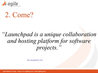 2. Come?
“Launchpad is a unique collaboration
and hosting platform for software
projects.”
http://launchpad.net/+tour

Agile Business Group - http://www.agilebg.com - info@agilebg.com

 