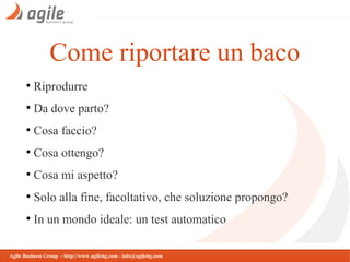 Come riportare un baco
●

Riprodurre

●

Da dove parto?

●

Cosa faccio?

●

Cosa ottengo?

●

Cosa mi aspetto?

●

Solo alla fine, facoltativo, che soluzione propongo?

●

In un mondo ideale: un test automatico

Agile Business Group - http://www.agilebg.com - info@agilebg.com

 