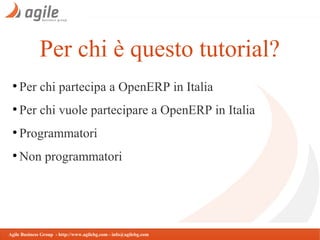 Per chi è questo tutorial?
●

Per chi partecipa a OpenERP in Italia

●

Per chi vuole partecipare a OpenERP in Italia

●

Programmatori

●

Non programmatori

Agile Business Group - http://www.agilebg.com - info@agilebg.com

 