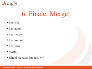 6. Finale: Merge!
●

bzr info

●

bzr status

●

bzr merge

●

bzr commit

●

bzr push

●

(caffé)

●

Effetti su baco, branch, MP

Agile Business Group - http://www.agilebg.com - info@agilebg.com

 