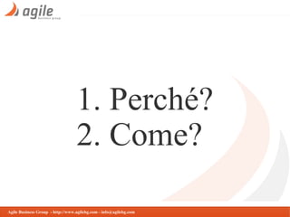 1. Perché?
2. Come?
Agile Business Group - http://www.agilebg.com - info@agilebg.com

 