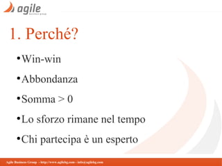 1. Perché?
●

Win-win

●

Abbondanza

●

Somma > 0

●

Lo sforzo rimane nel tempo

●

Chi partecipa è un esperto

Agile Business Group - http://www.agilebg.com - info@agilebg.com

 