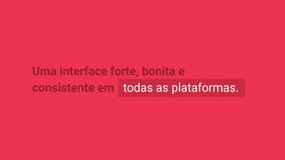 Uma interface forte, bonita e
consistente em todas as plataformas.
 
