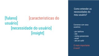 [fulano] é um [caracteristicas do
usuário] que precisa (um meio
de) [necessidade do usuário] por
que ele valoriza [insight].
Converse com seus
usuários:
- por telefone
- site
- visitas presenciais
- email
- até um café!
O mais importante
é ouvir!
Como entender as
necessidades do
meu usuário?
 