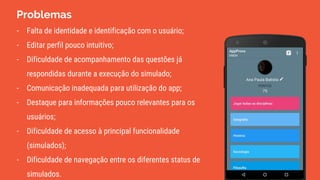 Problemas
- Falta de identidade e identificação com o usuário;
- Editar perfil pouco intuitivo;
- Dificuldade de acompanhamento das questões já
respondidas durante a execução do simulado;
- Comunicação inadequada para utilização do app;
- Destaque para informações pouco relevantes para os
usuários;
- Dificuldade de acesso à principal funcionalidade
(simulados);
- Dificuldade de navegação entre os diferentes status de
simulados.
 