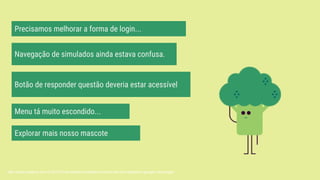 Precisamos melhorar a forma de login...
Menu tá muito escondido...
Navegação de simulados ainda estava confusa.
Botão de responder questão deveria estar acessível
Explorar mais nosso mascote
http://www.cutedrop.com.br/2015/07/os-stickers-animados-e-lindos-do-novo-aplicativo-google-messenger/
 