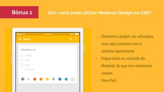 Sim, você pode utilizar Material Design no iOS!!
- Elementos podem ser utilizados,
mas seja coerente com o
sistema operacional
- Foque mais no conceito do
Material, do que nos elementos
visuais
- Have fun!
Bônus 1
 