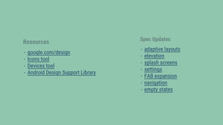 Resources
- google.com/design
- Icons tool
- Devices tool
- Android Design Support Library
Spec Updates
- adaptive layouts
- elevation
- splash screens
- settings
- FAB expansion
- navigation
- empty states
 