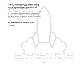 99. If so, what influenced your decision to purse
a career in space? When did this interest begin?
Describe what factors have been positive and
negative influences in this interest.

a. I’ve always liked space. From space movies, to dad buying
me a telescope for Christmas, and so on. The unknown
fascinates me because I love adventure and exploration, and
to be honest, most of Earth is fairly founded/explored, and
that only leaves space to charter now.


100. Anything else you would like to add?

a. No answer




                                                               109
 