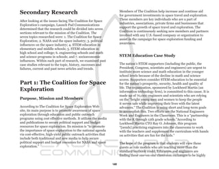 Secondary Research                                                    Members of The Coalition help increase and continue aid
                                                                      for government investments in space travel and exploration.
                                                                      These members are key individuals who are a part of
After looking at the issues facing The Coalition for Space
                                                                      industries, associations, private firms and businesses that
Exploration’s campaign, Launch Pad Communications
                                                                      support the growth of space travel and exploration. The
determined that the research could be divided into seven
                                                                      Coalition is continuously seeking new members and partners
sections relevant to the mission of the Coalition. The
                                                                      involved with any U.S.-based company or organization to
seven topics researched were: 1. The Coalition for Space
                                                                      assist in the campaign for space exploration funding and
Exploration; 2. NASA and the space industry; 3. political
                                                                      awareness.
influences on the space industry; 4. STEM education in
elementary and middle schools; 5. STEM education in
high school and college; 6. engineering schools and math
and science programs in schools; and 7. socioeconomic                 STEM Education Case Study
influences. Within each part of research, we examined past
case studies relevant to the topic, history, successes and            The nation’s STEM supporters (including the public, the
failures, current and past news articles and trends.                  President, Congress, scientists and engineers) are urgent to
                                                                      institute more science and math education in the younger
                                                                      school levels because of the decline in math and science
                                                                      scores. Supporters consider STEM education to be essential
Part 1: The Coalition for Space                                       for the nation’s prosperity, security, health and quality of
                                                                      life. The organization, sponsored by Lockheed Martin (an
Exploration                                                           information technology firm), is committed to this cause. It is
                                                                      made up of 70,000 engineers and scientists who are relying
Purpose, Mission and Members                                          on the “bright young men and women to keep the people
                                                                      it serves safe while improving their lives with the latest
According to The Coalition for Space Exploration Web                  advances.” The Coalition is using short and long-term goals
site, its main purpose is to promote awareness of space               to accomplish this. Two efforts are the National Engineers
exploration through education and public outreach                     Week and Engineers in the Classroom. This is a “partnership
programs using cost effective methods. It utilizes the media          with the K through 12th grade schools.”According to
and publications to secure political support and budget               Lockheed Martin CTO Ray O. Johnson, this program
resources for space exploration. Its mission is “to promote           “[sends] practicing engineers into the classrooms to work
the importance of space exploration to the national agenda            with the teachers and supplement the curriculum with hands
via cost-effective, high-yield public outreach activities that        on activities that are fun for the kids.”
include both traditional and new media to help secure
political support and budget resources for NASA and space             The hope of the program is that students will view these
exploration.”                                                         guests as role models who are teaching more than the
                                                                      standard textbook could. Educators and engineers are
                                                                      finding these one-on-one classroom exchanges to be highly

                                                                 12
 