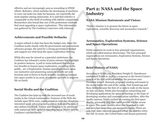 effective and are increasingly seen as rewarding to STEM
efforts. Robotics, which includes the developing of machines
                                                                        Part 2: NASA and the Space
to carry out tasks too risky for humans, are reportedly the             Industry
most popular among classrooms. It is said that robotics is
comparable to the thrill of working with athletic competition.          NASA Mission Statements and Vision:
Researchers also found that one of the professions students
find most appealing is space exploration. This information              “NASA’s mission is to pioneer the future in space
was gathered by The Coalition’s interview with Johnson.                 exploration, scientific discovery and aeronautics research.”


Achievements and Possible Setbacks
                                                                        Aeronautics, Exploration Systems, Science
A major setback to date has been the budget cuts. Since the
                                                                        and Space Operations
Coalition works closely with the government and government
advocacy groups, the need for a strong government budget
                                                                        NASA conducts its work in four principal organizations,
and support are what keep the space exploration thriving.
                                                                        which are called mission directorates. The four principal
                                                                        organizations are Aeronautics, Exploration Systems, Science
While this may be viewed as a potential misfortune, the
                                                                        and Space Operations.
Coalition has released a series of press releases that highlight
its positive features. A poll in 2009 indicated that the top
two benefits to human space exploration, according to the
public, are 1) Exploration: human spaceflight draws upon                Brief History of NASA
our instinctive and pioneering nature to search out new
horizons and 2) Down to Earth benefits: launching humans                According to NASA.org, President Dwight D. Eisenhower
into space results in an array of valuable spin offs to improve         established NASA in 1958 in a response to the Soviet Union’s
life on Earth.                                                          launch of the first artificial satellite the previous year.
                                                                        President John F. Kennedy proposed sending astronauts to
                                                                        the moon before the end of the 1960s. Neil Armstrong and
                                                                        Buzz Aldrin became the first of 12 men to walk on the moon
Social Media and the Coalition                                          on July 20, 1969. NASA also focused on researching and
                                                                        developing applications for space technology in the hope of
The Coalition has kept up with the increased use of social
                                                                        developing weather and communication satellites. After the
media in the virtual communities. Features of the Web site
                                                                        Apollo mission, NASA worked on creating the first space
include space Web casts, communication tools for educators,
                                                                        shuttle, a reusable ship that could provide regular access
interested space advocates and a section dedicated to kids. It
                                                                        to space. The space shuttles were first launched in 1981
also utilizes Facebook, Twitter and blogging to its advantage
                                                                        and have had more than 120 successful flights. There are
with numerous daily updates regarding space, NASA and the
                                                                        only four more missions planned before the shuttles retire
Coalition’s advancements.
                                                                        this fall. In 2000, the United States and Russia partnered

                                                                   13
 