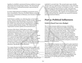 together to establish a permanent human residence in space           exploded 73 seconds later. The second major space shuttle
aboard the International Space Station. The International            disaster that was significant to NASA history is the Columbia
Space Station is a multinational project representing the            launch. According to an article on ProQuest, On Feb. 1, 2003,
work of 16 nations.                                                  Columbia began its descent back to earth. Columbia lost
                                                                     contact with NASA and exploded with debris falling in Texas,
In 2006, NASA planned on building a permanent moon                   Arkansas and Louisiana. The tragedy was investigated and
base, Constellation. However, President Obama vetoed the             it was confirmed that the explosion was caused by technical
moon base construction in February 2010 because of budget            and organizational failures.
constrictions.

Earth Science satellites are collecting data on the Earth’s
oceans, climate and other features. NASA recently completed          Part 3: Political Influences
the deployment of the Earth Observing System, which is
the world’s most advanced and comprehensive capability               NASA’s Fiscal Year 2011 Budget
to measure global climate change. The NASA Science
organization monitors global environmental issues.                   The U.S. government added an increase of $6 billion
                                                                     over five years to the original $100 billion budget this
In terms of the future, NASA plans to develop                        year. NASA was told to cancel the Constellation project in
transformative technology such as heavy-lift technologies            order to put money toward other things. These include:
and demonstrations to pursue new approaches to space                 transformative technology development and flagship
exploration. NASA hopes to launch robotic precursor                  technology demonstrations, robotic precursor missions,
missions to multiple destinations in the solar system, create        research and development on heavy-lift and propulsion
U.S. commercial spaceflight capabilities, increase and               technologies, U.S. commercial spaceflight capabilities, future
extend the uses of the International Space Station, research         launch capabilities, extension and increased utilization of the
and observation pertaining to climate change, NextGen                international space station, NextGen and green aviation and
and green aviation, cross-cutting technology development             focus on STEM education.
in a new Space Technology Program and improvement in
education, specifically STEM education.                              The Constellation program was developed to gain experience
                                                                     operating away from Earth. Some goals included developing
Two major disasters have set back the NASA program and               a new spacecraft and booster vehicle to replace the space
affected the public’s confidence in NASA’s shuttle launches.         shuttle that is retiring this year, as well as traveling back to
The first was the Challenger. According to an article on             the moon and possibly Mars. The Obama administration’s
About.com, the Challenger was one of four space shuttles             decision to cancel the project resulted from its desire to
created by NASA in the 1980’s. The Challenger flew nine              spend government money on Earth first. There was also
missions prior to the disaster in 1986. Prior to takeoff,            a focus on developing new and stronger technologies and
the Challenger experienced several problems. After the               focusing on the younger generations to further STEM
problems were supposedly fixed, the Challenger took off and          education.


                                                                14
 