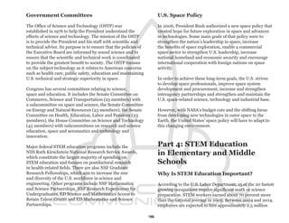 Government Committees                                                  U.S. Space Policy

The Office of Science and Technology (OSTP) was                        In 2006, President Bush authorized a new space policy that
established in 1976 to help the President understand the               created hope for future exploration in space and advances
effects of science and technology. The mission of the OSTP             in technologies. Some main goals of that policy were to
is to provide the President and his staff with scientific and          strengthen the nation’s leadership in space, increase
technical advice. Its purpose is to ensure that the policies of        the benefits of space exploration, enable a commercial
the Executive Board are informed by sound science and to               space sector to strengthen U.S. leadership, increase
ensure that the scientific and technical work is coordinated           national homeland and economic security and encourage
to provide the greatest benefit to society. The OSTP focuses           international cooperation with foreign nations on space
on the subject technology as it relates to American concerns           activity.
such as health care, public safety, education and maintaining
U.S. technical and strategic superiority in space.                     In order to achieve these long-term goals, the U.S. strives
                                                                       to develop space professionals, improve space system
Congress has several committees relating to science,                   development and procurement, increase and strengthen
space and education. It includes the Senate Committee on               interagency partnerships and strengthen and maintain the
Commerce, Science and Transportation (25 members) with                 U.S. space-related science, technology and industrial base.
a subcommittee on space and science, the Senate Committee
on Energy and Natural Resources (23 members), the Senate               However, with NASA’s budget cuts and the shifting focus
Committee on Health, Education, Labor and Pensions (23                 from developing new technologies in outer space to the
members), the House Committee on Science and Technology                Earth, the United States’ space policy will have to adapt to
(43 members) with subcommittees on research and science                this changing environment.
education, space and aeronautics and technology and
innovation.

Major federal STEM education programs include the                      Part 4: STEM Education
NIH Ruth Kirschstein National Research Service Awards,
which constitute the largest majority of spending on
                                                                       in Elementary and Middle
STEM education and focuses on postdoctoral research                    Schools
in health-related fields. There are also NSF Graduate
Research Fellowships, which aim to increase the size                   Why Is STEM Education Important?
and diversity of the U.S. workforce in science and
engineering. Other programs include NSF Mathematics                    According to the U.S. Labor Department, 15 of the 20 fastest
and Science Partnerships, NSF Research Experiences for                 growing occupations require significant math or science
Undergraduates, ED Science and Mathematics Access to                   preparation. STEM workers earned about 70 percent more
Retain Talent Grants and ED Mathematics and Science                    than the national average in 2005. Between 2004 and 2014,
Partnerships.                                                          employers are expected to hire approximately 2.5 million

                                                                  15
 