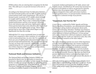 STEM workers who are entering their occupation for the first          to promote student participation in AP math, science and
time. This adds up to a 22 percent increase in the next 10            English courses. Enrollment in AP courses has increased 70
years.                                                                percent in all students as well as 122 percent for minority
                                                                      students since the program began. UTeach is another
According to the National Center for Education Statistics,            program designed to train math and science teachers.
one third of fourth graders and one fifth of eighth graders           UTeach graduates have a 70 percent teacher retention rate,
cannot perform basic math computations. This may be                   compared to a national average of 50 percent.
because nearly 70 percent of U.S. middle school students
are taught math by teachers with neither a major nor
certification in math. There is also a relationship between           “Important, but Not for Me”
student performance and his or her parents’ education.
Every year between 1990 and 2009, eighth grade students               A 2007 survey, conducted by Public Agenda and Ewing
whose parents had at least some education after high school           Marion Kauffman Foundation, was administered in Kansas
scored above the all-eighth-grade average. Those whose                and Missouri asking students and parents about math,
parents had no more than a high school degree scored                  science and technology education. Findings were based on
significantly less than the average.                                  a random survey of 1472 parents and 1295 middle and high
                                                                      school students in Kansas and Missouri, 12 focus groups
Although the U.S. scores consistently lower in math and               and a series of interviews with local employers, leaders and
science tests compared to other countries, it’s not because of        experts. Although the results are regional in scale, they echo
a lack in instructional time. In 2007, the U.S. averaged 148          those of national research on the same subject.
hours per year of eighth grade math instructional time, or 13
percent of total instructional time. The international average        The survey found that parents are aware of the importance
was just 120 hours and 12 percent. Additionally, countries            of math, science and technology, but remain complacent.
outperforming the U.S. in science and math spend 10 percent           Ninety-one percent of parents and 79 percent of students
less of their respective GDPs on primary and secondary                believe having basic math skills is absolutely essential.
education than the U.S., on average.                                  Similarly, 60 percent of parents and 47 percent students
                                                                      believe understanding basic scientific ideas and principles
                                                                      are absolutely essential. However, less than one third of all
National Math and Science Initiative                                  parents and students believe understanding higher-level
                                                                      math, such as calculus and advanced sciences like physics, is
The National Math and Science Initiative (NMSI) was                   absolutely essential.
launched in March 2007 by top leaders in American
businesses, education and science to help remedy this drastic         Although students agree on the importance of higher-level
decline in math and science education by replicating proven           math, science and technology, most find it irrelevant. Nearly
programs on a national scale. Programs include: Advanced              half of all students surveyed said they would be unhappy
Placement Training and Inventive Program (APTIP),                     if they ended up in a career that involved a lot of math or
awarding $79 million in grants to non-profits in six states           science.

                                                                 16
 