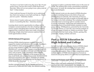 You have to use basic math every day of our life. It’s just        in groups to explore a particular NASA career in the areas of
  good to know, but you don’t need a whole bunch more                 STEM. The students then create a presentation marketing
  than that. When are we ever going to use x plus y and all           that career. In 2008, the winning team created a Web site
  that? –Urban student                                                about astrobiologists.

  I hate math just because it’s hard for me to understand             Many regional events are also aimed at STEM education
  how that’s ever going to come back and help me. There’s             awareness including Science is for Girls in Texas and
  just not a point. –Suburban student                                 STEMapalooza in Colorado. The University of Texas at
                                                                      San Antonio hosted 400 girls in grades six through eight at
  Science doesn’t matter unless you want to become a                  the Science is for Girls workshop. The workshop included
  doctor or something like that. –Suburban student                    outreach events to encourage girls to consider careers
                                                                      in science, technology, engineering and mathematics by
Learning about concrete opportunities in college and the              introducing them to successful female scientists in small-
workplace warmed students to the idea of taking math and              group settings. STEMapalooza, presented by the University
science courses and taking them seriously. Many students              of Colorado Denver, is a two-day, free event for students of
suggested they would have taken more math, science and                all ages to engage in hands-on, minds-on activities. These
technology in high school had someone explained the real              activities include fast track racing, robotics, gaming, film
world opportunities to them.                                          production, staging, rocketry and more.


STEM-Related Programs
                                                                      Part 5: STEM Education in
Existing STEM-related programs continue to provide                    High School and College
support for student and educators. For example, Raytheon’s
Year of Math in Action program reached more than                      On both local and national levels, dozens of STEM-related
50,000 young students in 2009. The initiative included                competitions are available for high school and college
MathMovesU, a program that “engages young students with               students who wish to demonstrate their abilities in a
unique, interactive experiences through activities they enjoy         competitive atmosphere. Many of these competitions utilize
most, such as sports, music and fashion while fostering               multiple aspects of STEM education and are focused on
student achievement.” Highlights of the program were the              teamwork and group efforts over individual accomplishment.
Sum of all Thrills ride at Epcot Disneyworld, MATHCOUNTS
National Competition title sponsor, MathMovesU Middle
School Scholarship & Camp program and the Raytheon U.S.               National Science and Math Competitions
STEM Model for education.
                                                                      Many science and math competitions are team-based
Another national program, the No Boundaries Contest                   question-and-answer tournaments. For example, the
sponsored by NASA and USA Today, has students working                 National Science Bowl is an annual event sponsored by the

                                                                 17
 