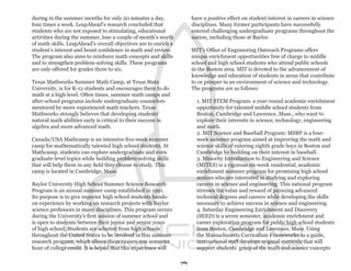 during in the summer months for only 20 minutes a day,                have a positive effect on student interest in careers in science
four times a week. LeapAhead’s research concluded that                disciplines. Many former participants have successfully
students who are not exposed to stimulating, educational              entered challenging undergraduate programs throughout the
activities during the summer, lose a couple of month’s worth          nation, including those at Baylor.
of math skills. LeapAhead’s overall objectives are to enrich a
student’s interest and boost confidence in math and review.           MIT’s Office of Engineering Outreach Programs offers
The program also aims to reinforce math concepts and skills           unique enrichment opportunities free of charge to middle
and to strengthen problem-solving skills. These programs              school and high school students who attend public schools
are only offered for grades three to six.                             in the Boston area. MIT is devoted to the advancement of
                                                                      knowledge and education of students in areas that contribute
Texas Mathworks Summer Math Camp, at Texas State                      to or prosper in an environment of science and technology.
University, is for K-12 students and encourages them to do            The programs are as follows:
math at a high level. Often times, summer math camps and
after-school programs include undergraduate counselors                  1. MIT STEM Program: a year-round academic enrichment
mentored by more experienced math teachers. Texas                       opportunity for talented middle school students from
Mathworks strongly believes that developing students’                   Boston, Cambridge and Lawrence, Mass., who want to
natural math abilities early is critical to their success in            explore their interests in science, technology, engineering
algebra and more advanced math.                                         and math.
                                                                        2. MIT Science and Baseball Program: MSBP is a four-
Canada/USA Mathcamp is an intensive five-week summer                    week summer program aimed at improving the math and
camp for mathematically talented high school students. At               science skills of entering eighth grade boys in Boston and
Mathcamp, students can explore undergraduate and even                   Cambridge by building on their interest in baseball.
graduate-level topics while building problem-solving skills             3. Minority Introduction to Engineering and Science
that will help them in any field they choose to study. This             (MITES) is a rigorous six-week residential, academic
camp is located in Cambridge, Mass.                                     enrichment summer program for promising high school
                                                                        seniors who are interested in studying and exploring
Baylor University High School Summer Science Research                   careers in science and engineering. This national program
Program is an annual summer camp established in 1991.                   stresses the value and reward of pursuing advanced
Its purpose is to give superior high school students hands-             technical degrees and careers while developing the skills
on experience by working on research projects with Baylor               necessary to achieve success in science and engineering.
science professors in many disciplines. This program occurs             4. Saturday Engineering Enrichment and Discovery
during the University’s first session of summer school and              (SEED) is a seven semester, academic enrichment and
is open to students between their junior and senior years               career exploration program for public high school students
of high school. Students are selected from high schools                 from Boston, Cambridge and Lawrence, Mass. Using
throughout the United States to be involved in this summer              the Massachusetts Curriculum Frameworks as a guide,
research program, which allows them to earn one semester                instructional staff develops original curricula that will
hour of college credit. It is hoped that this experience will           support students’ grasp of the math and science concepts

                                                                 19
 