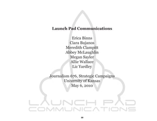 Launch Pad Communications

           Erica Binns
          Ciara Bujanos
        Meredith Clampitt
        Abbey McLaughlin
          Megan Sayler
          Allie Wallace
           Liz Yardley

Journalism 676, Strategic Campaigns
        University of Kansas
           May 6, 2010




                2
 