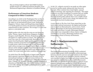 they are being taught in school. Each SEED Academy
  module focuses on a different technical discipline, from             In the U.S., subjects covered in one grade are often again
  Mechanical Engineering to Robotics to Synthetic Biology.             covered in another grade, taking away time from new
                                                                       concepts. Other countries have much tighter, upward
                                                                       spirals in learning, only repeating the minimum. “The initial
Performance of American Students                                       reaction to our drop in ranking is to assume that our middle
Compared to Other Countries                                            schools are at fault,” says LeTendre. “Low gains between
                                                                       third and fourth grades indicate this is not a middle school
According to an article in the Washington Post on Dec. 8,              problem, however, and it is not a slump, but indicative of a
2008, students are not doing any better than students in               system-wide low level of achievement.”
the 1990s on an international science exam. Students in
Singapore, Taiwan, Japan and Hong Kong outperformed                    A 2007 article in The New York Times stated that on the
U.S. fourth graders in science, but American students also             most recent national assessment, the highest-performing
outperformed 25 other countries. The average U.S. score was            state in math was Massachusetts, and in science, North
539 on a 1,000 point scale.                                            Dakota. Mississippi was the lowest-performing state in
                                                                       both math and science. In math, Mississippi students’
Eighth graders who also took the exam are not doing any                achievement was comparable to those of peers in Bulgaria
better. Taiwan, Japan, South Korea, Singapore, England,                and Moldova. In science, Mississippi students were
Hungary, Czech Republic, Slovenia, Hong Kong and Russia                comparable to those in Norway and Romania.
all topped U.S. eighth graders in science. The average U.S.
score was a 520 on a 1,000 point scale, down almost 20
points from fourth grade. Eighth graders also fell behind all
of these countries except the Czech Republic and Slovenia
                                                                       Part 7: Socioeconomic
in math scores, with an average score of 508. Taiwan led               Influences
math with an average score of 598. Francis Eberle, executive
director of the Arlington County-based National Science                Including Minorities
Teachers Association said, “We need to pay attention to the
results. We’re just static, and other countries are improving.”        The Project Demonstrating Excellence (PDE) conducted
                                                                       a social action project which studied the achievement gap
An article from The Science Daily in August 1998, suggests             between minority and non-minority students in the United
that in general, American students are showing a drop in               States. The research shows that fewer minority students
international rankings in math and science between the                 were enrolled in higher-level math and science courses than
fourth and eight grades – educators are calling this period of         non-minority students. It was also noted in the research
time a “slump.” Dr. Gerald K LeTendre, assistant professor of          study that 42.8 percent of minority and 61.5 percent of non-
education at Penn State said, “Our studies indicate that this          minority students were enrolled in at least one advanced
is not really a slump, but simply a continuation of low gains          placement math or science course. Students and teachers
from year to year.”                                                    were surveyed and asked questions based upon three specific

                                                                  20
 