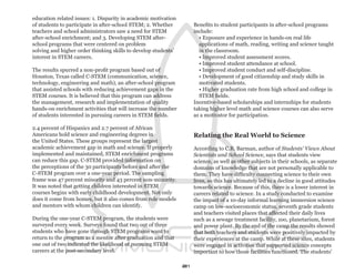 education related issues: 1. Disparity in academic motivation
of students to participate in after-school STEM; 2. Whether          Benefits to student participants in after-school programs
teachers and school administrators saw a need for STEM               include:
after-school enrichment; and 3. Developing STEM after-                 • Exposure and experience in hands-on real life
school programs that were centered on problem                          applications of math, reading, writing and science taught
solving and higher order thinking skills to develop students’          in the classroom.
interest in STEM careers.                                              • Improved student assessment scores.
                                                                       • Improved student attendance at school.
The results spurred a non-profit program based out of                  • Improved student conduct and self-discipline.
Houston, Texas called C-STEM (communication, science,                  • Development of good citizenship and study skills in
technology, engineering and math), an after-school program             motivated students.
that assisted schools with reducing achievement gaps in the            • Higher graduation rate from high school and college in
STEM courses. It is believed that this program can address             STEM fields.
the management, research and implementation of quality               Incentive-based scholarships and internships for students
hands-on enrichment activities that will increase the number         taking higher level math and science courses can also serve
of students interested in pursuing careers in STEM fields.           as a motivator for participation.

2.4 percent of Hispanics and 2.7 percent of African
Americans hold science and engineering degrees in                    Relating the Real World to Science
the United States. These groups represent the largest
academic achievement gap in math and science. If properly            According to C.R. Barman, author of Students’ Views About
implemented and maintained, STEM enrichment programs                 Scientists and School Science, says that students view
can reduce this gap. C-STEM provided information on                  science, as well as other subjects in their schools, as separate
the perceptions of the 30 participants before and after the          domains of knowledge that are not personally applicable to
C-STEM program over a one-year period. The sampling                  them. They have difficulty connecting science to their own
frame was 47 percent minority and 43 percent non-minority.           lives, so this has ultimately led to a decline in good attitudes
It was noted that getting children interested in STEM                towards science. Because of this, there is a lower interest in
courses begins with early childhood development. Not only            careers related to science. In a study conducted to examine
does it come from homes, but it also comes from role models          the impact of a 10-day informal learning immersion science
and mentors with whom children can identify.                         camp on low-socioeconomic status, seventh grade students
                                                                     and teachers visited places that affected their daily lives
During the one-year C-STEM program, the students were                such as a sewage treatment facility, zoo, planetarium, forest
surveyed every week. Surveys found that two out of three             and power plant. By the end of the camp the results showed
students who have gone through STEM programs want to                 that both teachers and students were positively impacted by
return to the program as a mentor after graduation and that          their experiences at the camp. While at these sites, students
one out of two indicated the likelihood of pursuing STEM             were engaged in activities that supported science concepts
careers at the post-secondary level.                                 important to how those facilities functioned. The students’

                                                                21
 