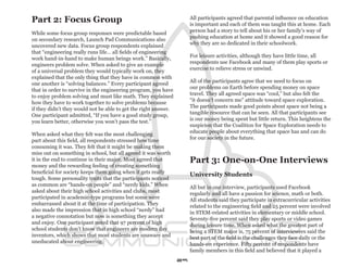 Part 2: Focus Group                                                   All participants agreed that parental influence on education
                                                                      is important and each of them was taught this at home. Each
                                                                      person had a story to tell about his or her family’s way of
While some focus group responses were predictable based
                                                                      pushing education at home and it showed a good reason for
on secondary research, Launch Pad Communications also
                                                                      why they are so dedicated in their schoolwork.
uncovered new data. Focus group respondents explained
that “engineering really runs life… all fields of engineering
                                                                      For leisure activities, although they have little time, all
work hand-in-hand to make human beings work.” Basically,
                                                                      respondents use Facebook and many of them play sports or
engineers problem solve. When asked to give an example
                                                                      exercise to relieve stress or unwind.
of a universal problem they would typically work on, they
explained that the only thing that they have in common with
                                                                      All of the participants agree that we need to focus on
one another is “solving balances.” Every participant agreed
                                                                      our problems on Earth before spending money on space
that in order to survive in the engineering program, you have
                                                                      travel. They all agreed space was “cool,” but also felt the
to enjoy problem solving and must like math. They explained
                                                                      “it doesn’t concern me” attitude toward space exploration.
how they have to work together to solve problems because
                                                                      The participants made good points about space not being a
if they didn’t they would not be able to get the right answer.
                                                                      tangible resource that can be seen. All that participants see
One participant admitted, “If you have a good study group,
                                                                      is our money being spent but little return. This heightens the
you learn better, otherwise you won’t pass the test.”
                                                                      suspicion that the Coalition for Space Exploration needs to
                                                                      educate people about everything that space has and can do
When asked what they felt was the most challenging
                                                                      for our society in the future.
part about this field, all respondents stressed how time
consuming it was. They felt that it might be making them
miss out on something in school, but all agreed it was worth
it in the end to continue in their major. Most agreed that            Part 3: One-on-One Interviews
money and the rewarding feeling of creating something
beneficial for society keeps them going when it gets really           University Students
tough. Some personality traits that the participants noticed
as common are “hands-on people” and “nerdy kids.” When                All but in one interview, participants used Facebook
asked about their high school activities and clubs, most              regularly and all have a passion for science, math or both.
participated in academic-type programs but some were                  All students said they participate in extracurricular activities
embarrassed about it at the time of participation. They               related to the engineering field and 25 percent were involved
also made the impression that in high school “nerdy” had              in STEM-related activities in elementary or middle school.
a negative connotation but now is something they accept               Seventy-five percent said they play sports or video games
and enjoy. One participant noted that 97 percent of high              during leisure time. When asked what the greatest part of
school students don’t know that engineers are modern day              being a STEM major is, 75 percent of interviewees said the
inventors, which shows that most students are unaware and             best part of the field is the challenges they face daily or the
uneducated about engineering.                                         hands-on experience. Fifty percent of respondents have
                                                                      family members in this field and believed that it played a
                                                                 29
 