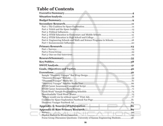 Table of Contents
 Executive Summary....................................................................................4
 Situation Analysis.......................................................................................6
 Budget Summary........................................................................................9
 Secondary Research..................................................................................11
   Part 1: The Coalition for Space Exploration..............................................................................12
   Part 2: NASA and the Space Industry.......................................................................................13
   Part 3: Political Influences........................................................................................................14
   Part 4: STEM Education in Elementary and Middle Schools..................................................15
   Part 5: STEM Education in High School and College...............................................................17
   Part 6: Engineering Schools and Math and Science Programs in Schools..................….........18
   Part 7: Socioeconomic Influences.............................................................................................20
 Primary Research.....................................................................................23
   Part 1: Surveys...........................................................................................................................24
   Part 2: Focus Group...................................................................................................................29
   Part 3: One-on-One Interviews.................................................................................................29
 Research Summary...................................................................................35
 Key Publics...............................................................................................38
 SWOT Analysis..........................................................................................41
 Goals, Objectives and Tactics....................................................................46
 Executions................................................................................................56
   Sample “Discovery Voyager” Bus Wrap Design........................................................................57
   “Discovery Voyager” Website....................................................................................................59
   “Discovery Voyager” Media Kit.................................................................................................61
   “Discovery Voyager” Satellite Media Tour...............................................................................66
   STEM Career Awareness Commercial Script...........................................................................69
   STEM Career Awareness News Release....................................................................................71
   “Geek Week” Sample Programming Schedule..........................................................................73
   Downloadable “Geek Week” Poster...........................................................................................75
   “Where would you be without space?” Print Ads.....................................................................77
   Coalition for Space Exploration Facebook Fan Page...............................................................81
   Discovery Voyager Facebook Ad..............................................................................................84
 Appendix A: Sources of Information........................................................86
 Appendix B: Raw Primary Research.........................................................89
   Survey........................................................................................................................................90
   Physics Student In-Person Interview........................................................................................95
   Focus Group Discussion Questions: University of Kansas Engineering Students.................98

                                                                    3
 