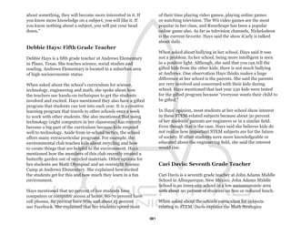 about something, they will become more interested in it. If            of their time playing video games, playing online games
you know more knowledge on a subject, you will like it. If             or watching television. The Wii video games are the most
you know nothing about a subject, you will put your head               popular in her class, and RuneScape has been a popular
down.”                                                                 online game also. As far as television channels, Nickelodeon
                                                                       is the current favorite. Hays said the show iCarly is talked
                                                                       about daily.
Debbie Hays: Fifth Grade Teacher
                                                                       When asked about bullying in her school, Hays said it was
Debbie Hays is a fifth grade teacher at Andrews Elementary             not a problem. In her school, being more intelligent is seen
in Plano, Texas. She teaches science, social studies and               in a positive light. Although, she said that you can tell the
reading. Andrews Elementary is located in a suburban area              gifted kids from the other kids; there is not much bullying
of high socioeconomic status.                                          at Andrews. One observation Hays thinks makes a huge
                                                                       difference at her school is the parents. She said the parents
When asked about the school’s curriculum for science,                  are very involved and concerned with their kids during
technology, engineering and math, she spoke about how                  school. Hays mentioned that last year 250 kids were tested
the teachers use hands-on techniques to get the students               for the gifted program because “everyone wants their child to
involved and excited. Hays mentioned they also have a gifted           be gifted.”
program that students can test into each year. It is a creative
learning program that travels to other schools once a week             In Hays’ opinion, most students at her school show interest
to work with other students. She also mentioned that using             in these STEM-related subjects because about 50 percent
technology (eight computers in her classroom) has recently             of her students’ parents are engineers or in a similar field.
become a big part of the curriculum because kids respond               Even though that is the case, Hays said she believes kids do
well to technology. Aside from in-school tactics, the school           not realize how important STEM subjects are for the future
offers many extracurricular programs. For example, the                 of society. If other students were more knowledgeable or
environmental club teaches kids about recycling and how                educated about the engineering field, she said the interest
to create things that are helpful to the environment. Hays             would rise.
mentioned how the members of this club recently created a
butterfly garden out of recycled materials. Other options for
her students are Math Olympiad and an overnight Science                Cari Davis: Seventh Grade Teacher
Camp at Andrews Elementary. She explained how excited
the students get for this and how much they learn in a fun             Cari Davis is a seventh grade teacher at John Adams Middle
environment.                                                           School in Albuquerque, New Mexico. John Adams Middle
                                                                       School is an inner-city school in a low socioeconomic area
Hays mentioned that 90 percent of her students have                    with about 90 percent of students on free or reduced lunch.
computers or computer access at home, 60-70 percent have
cell phones, 80 percent have Wiis and about 15 percent                 When asked about the schools curriculum for subjects
use Facebook. She explained that her students spend most               relating to STEM, Davis explains the Math Strategies

                                                                  31
 