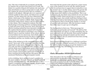 class. This class is held daily for 45 minutes specifically          Davis feels that the parents at her school are a major reason
for students who are below their grade level in math. She            many of the students do not do well. She said the parents
thinks it is a positive thing for the students who need extra        either do not know how to support them in education or are
help and attention in order to grasp topics in math. Davis           not around to do it. At John Adams, most of the parents did
also explains the advanced classes that are available to             not attend a college or higher level institute and therefore
students in all subjects. Although only 10 to 15 percent of          do not expose their children to the possibilities. This is one
students qualify for these classes, she believes it is a good        main reason why she thinks many students do not care about
program. At John Adams they also have Gifted Science                 subjects in STEM. If their parents have no reason to care
classes, which many of the students view as an honor. The            about these topics, they usually instill those feelings in their
final program she explains is MESA: Math, Engineering                children. Davis had an interesting theory that students make
and Science Achievement, which is only for eighth graders            up their mind in third or fourth grade whether or not they
at John Adams. This is targeted for students who have                are good at math and science. After that decision is made,
disadvantages in learning and focus on helping them to excel         they either enjoy it or give up on it altogether.
in math and science in the classroom. Davis said her most
effective teaching method has been interactive whiteboards.          The final question to Davis was, “What encourages her
She explains that the students respond well to hands-on              students to get good grades and succeed?” She believes that
learning tactics. She believes technology is one of the most         when the students can relate to, or enjoy something, they are
effective ways to reach her students. In her school, students        more motivated to do well. Recently, Davis said her students
received clickers for two classrooms. Davis thinks clickers          have been studying endangered animals and she noticed
are attractive to students because the data is created almost        that many students who are animal lovers have been scoring
immediately and they can visualize what they are learning.           higher on assignments.

“Many of the students go to the community center after               Davis claimed that even though it is a challenge to get these
school,” Davis said. At the community center they have the           students’ attention, when she succeeds at it, it is rewarding.
opportunity to play sports, different types of games, arts           She believes that as long as you can get the students to care
and crafts and other activities with other students. Davis           about something, they will want to learn more about it.
said she thinks most of the students spend a lot of time at
the center. She said about 60 to 70 percent have Internet
access at home; however, they spend most of their time at
home watching television or playing video games. She also            Chris Alexander: STEM Professional
mentioned PlayStation as the most popular console.
                                                                     Chris Alexander is the Vice President of Finance and
As far as bullying, Davis said that it wasn’t a problem for          Administration for the FNA Group. FNA Group is a
the smart students. However, “They do get teased a little bit        worldwide manufacturing company based in Chicago.
and they definitely stand out.” She feels that there is not a        Alexander graduated from the University of Iowa with
negative connotation to getting good grades. It seems more           a degree in mechanical engineering, emphasis on
like a jealousy for the other students.                              manufacturing and materials with a minor in business and
                                                                     math.
                                                                32
 
