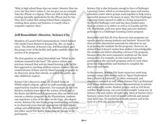 “Kids in high school these days are smart. Smarter than me           Science City is also fortunate enough to have a Challenger
even, but they don’t realize it. Let me give you an example.         Learning Center, which is an interactive space and science
Take the iPhone or a laptop. There are kids in high school           education center where groups work together to help send a
creating specialty applications for the iPhone just for fun.         successful mission to the moon or mars. The first Challenger
They don’t realize that sitting behind their computer,               Learning Center opened in 1988 as a living memorial to
creating these games and features, is exactly what a                 the NASA Challenger crew and has since funded more
computer engineer does.”                                             than 50 centers in 31 states, as well as in Canada and the
                                                                     UK. Worldwide, each year more than 500,000 students
                                                                     participate in a Challenger Learning Center program.
Jeff Rosenblatt: Director, Science City
                                                                     Rosenblatt said that all of its discovery area programs are
Members of Launch Pad Communications visited Science                 equally popular among students and teachers. Science City
City inside Union Station in Kansas City, Mo. on April 2,            does provide educational materials for educators to use
2010. The Director of Science City, Jeff Rosenblatt, gave            in preparing the students for the programs. However, he
the group a tour of the facility and spoke candidly about the        stressed that it doesn’t matter how skilled or knowledgeable
success of its programs.                                             the students are before attending a Science City program,
                                                                     because often the most responsive students are the most
The first question we asked Rosenblatt was “What do the              unexpected. For example, at-risk youth groups that
students respond to the best?” His answer echoes our                 participate in the outreach programs seem to excel when
previous research that activity-based learning is by far the         given the responsibility and freedom to complete the
best approach to teaching children science. Science City has         discovery area tasks.
created dozens of these activity-based learning programs in
its Discovery Areas that schools, as well as the public, can         In the summer, Science City hosts numerous week-long
take children to explore.                                            summer camps with themes such as “Space Exploration:
                                                                     Stars, Planets & Asteroids.” It offers community and
Science City’s discovery areas, all of which focus on                classroom outreach as well, where Science City’s professional
STEM-related subjects, are led by staff members and are              staff brings its interactive science demonstrations to schools
supervised by teachers or parents. For example, in the Test          and community events. Student groups, such as Girl Scout
Kitchen, students learn about the science of food, and in            and Boy Scout troops, can even hold overnight “camp-ins” at
the Burns and McDonnell Engineerium, they can build and              Science City and explore all night long. Most of Science City’s
execute a robotics program. In the Planetarium, students             business comes from word-of-mouth referrals and annual
can experience a tour of the stars on the huge, 360-degree           class field trips. Its marketing is mostly passive and in the
screen. Science City also hosts group teambuilding activities        form of a Web site and brochures.
in its discovery areas that are appropriate for high school,
college and adult groups. All of the discovery area programs
last either one or two hours, depending on the age of the
participants.

                                                                34
 
