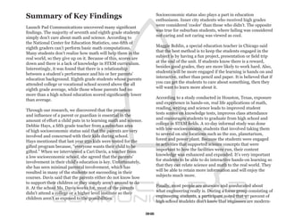 Summary of Key Findings                                               Socioeconomic status also plays a part in education
                                                                      enthusiasm. Inner city students who received high grades
                                                                      were considered ‘cooler’ than those who didn’t. The opposite
Launch Pad Communications uncovered many significant
                                                                      was true for suburban students, where failing was considered
findings. The majority of seventh and eighth grade students
                                                                      not caring and not caring was viewed as cool.
simply don’t care about math and science. According to
the National Center for Education Statistics, one-fifth of
                                                                      Maggie Bohlin, a special education teacher in Chicago said
eighth graders can’t perform basic math computations.
                                                                      that the best method is to keep the students engaged in the
Many students don’t realize how math will help them in the
                                                                      subject is by having a fun project, presentation or field trip
real world, so they give up on it. Because of this, scores are
                                                                      at the end of the unit. If students know there is a reward,
down and there is a lack of knowledge in STEM curriculum.
                                                                      besides good grades, they are more likely to work hard. Also,
Interestingly, it was found that there is a relationship
                                                                      students will be more engaged if the learning is hands on and
between a student’s performance and his or her parents’
                                                                      interactive, rather than pencil and paper. It is believed that if
education background. Eighth grade students whose parents
                                                                      you can get the students to care about something, then they
attended college or vocational school scored above the all
                                                                      will want to learn more about it.
eighth grade average, while those whose parents had no
more than a high school education scored significantly lower
                                                                      According to a study conducted in Houston, Texas, exposure
than average.
                                                                      and experience in hands-on, real life applications of math,
                                                                      reading, writing and science leads to improved student
Through our research, we discovered that the presence
                                                                      tests scores on knowledge tests, improves class attendance
and influence of a parent or guardian is essential in the
                                                                      and encourages students to graduate from high school and
amount of effort a child puts in to learning math and science.
                                                                      college in STEM fields. A 10-day informal study was done
Debbie Hays, a fifth grade teacher from a suburban area
                                                                      with low-socioeconomic students that involved taking them
of high socioeconomic status said that the parents are very
                                                                      to several on site locations such as the zoo, planetarium,
involved and concerned with their kids during school.
                                                                      forest and power plant. Because the students were engaged
Hays mentioned that last year 250 kids were tested for the
                                                                      in activities that supported science concepts that were
gifted program because, “everyone wants their child to be
                                                                      important to how the facilities were run, their content
gifted.” When we interviewed a Cari Davis, a teacher from
                                                                      knowledge was enhanced and expanded. It’s very important
a low socioeconomic school, she agreed that the parents’
                                                                      for students to be able to do interactive hands-on learning so
involvement in their child’s education is key. Unfortunately,
                                                                      that they can relate science and math to the real world. They
she has seen minimal parental involvement, which has
                                                                      will be able to retain more information and will enjoy the
resulted in many of the students not succeeding in their
                                                                      subjects much more.
courses. Davis said that the parents either do not know how
to support their children or they simply aren’t around to do
                                                                      Finally, most people are unaware and uneducated about
it. At the school Ms. Davis works for, most of the parents
                                                                      what engineering really is. During a focus group consisting of
didn’t attend a college or a higher level institute so their
                                                                      engineering students, a participant noted that 97 percent of
children aren’t as exposed to the possibilities.
                                                                      high school students don’t know that engineers are modern-

                                                                 36
 