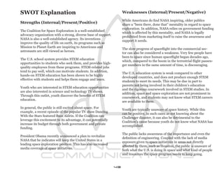 SWOT Explanation                                                     Weaknesses (Internal/Present/Negative)

                                                                     While Americans do find NASA inspiring, older publics
Strengths (Internal/Present/Positive)                                share a “been there, done that” mentality in regard to space
                                                                     exploration. In addition, NASA relies on government funding
The Coalition for Space Exploration is a well-established
                                                                     which is affected by this mentality, and NASA is legally
advocacy organization with a strong, diverse base of support.
                                                                     prohibited from marketing itself to raise the awareness and
NASA is also a well-established agency. Its inventions
                                                                     support it needs.
improve the quality of life on earth, its programs such as
Mission to Planet Earth are inspiring to Americans and
                                                                     The slow progress of spaceflight into the commercial sec-
astronauts are still viewed as heroes.
                                                                     tor can also be considered a weakness. Very few people have
                                                                     been to space since human spaceflight began decades ago,
The U.S. school system provides STEM education
                                                                     which, compared to the boom in the terrestrial flight passen-
opportunities to students who seek them, and provides high-
                                                                     ger numbers in the same amount of time, is discouraging.
quality employees from these programs. STEM-related jobs
tend to pay well, which can motivate students. In addition,
                                                                     The U.S. education system is weak compared to other
hands-on STEM education has been shown to be highly
                                                                     developed countries, and does not produce enough STEM
effective with students and helps them engage and learn.
                                                                     students to meet its needs. This may be due in part to
                                                                     parents not being involved in their children’s education
Youth who are interested in STEM education opportunities
                                                                     and the rigorous coursework involved in STEM studies. In
are also interested in science and technology TV shows.
                                                                     addition, space and space exploration are not prominent in
Through this outlet, youth discover the benefits of STEM
                                                                     coursework, and students may not know what STEM careers
education.
                                                                     are available to them.
In general, the public is still excited about space. For
                                                                     Youth are typically unaware of space history. While this
example, a recent episode of the popular TV show Dancing
                                                                     can be positive, in such cases as not knowing about the
With the Stars featured Buzz Aldrin. If the Coalition can
                                                                     Challenger disaster, it can also be detrimental to the
leverage this excitement to its advantage, it can potentially
                                                                     Coalition’s cause because youth do not know what NASA has
increase its budget through both government and private
                                                                     accomplished.
funding.
                                                                     The public lacks awareness of the importance and even the
President Obama recently announced a plan to revitalize
                                                                     definition of engineering. Coupled with the lack of media
NASA that he indicates will keep the United States in a
                                                                     exposure given to space initiatives in areas not directly
leading space exploration position. This has also increased
                                                                     affected by them, such as Houston, the public is unaware of
media coverage of space initiatives.
                                                                     both what the U.S. is doing in space and what kind of people
                                                                     and resources the space program needs to keep going.


                                                                43
 