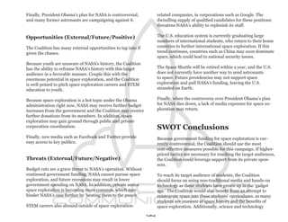 Finally, President Obama’s plan for NASA is controversial,          related companies, in corporations such as Google. The
and many former astronauts are campaigning against it.              dwindling supply of qualified candidates for these positions
                                                                    threatens NASA’s ability to replenish its staff.

Opportunities (External/Future/Positive)                            The U.S. education system is currently graduating large
                                                                    numbers of international students, who return to their home
The Coalition has many external opportunities to tap into if        countries to further international space exploration. If this
given the chance.                                                   trend continues, countries such as China may soon dominate
                                                                    space, which could lead to national security issues.
Because youth are unaware of NASA’s history, the Coalition
has the ability to reframe NASA’s history with this target          The Space Shuttle will be retired within a year, and the U.S.
audience in a favorable manner. Couple this with the                does not currently have another way to send astronauts
enormous potential in space exploration, and the Coalition          to space. Future presidencies may not support space
is well-poised to pitch space exploration careers and STEM          exploration and pull NASA’s funding, leaving the U.S.
education to youth.                                                 stranded on Earth.

Because space exploration is a hot topic under the Obama            Finally, when the controversy over President Obama’s plan
administration right now, NASA may receive further budget           for NASA dies down, a lack of media exposure for space ex-
increases from the government and the Coalition may receive         ploration may return.
further donations from its members. In addition, space
exploration may gain ground through public and private
corporation coordination.                                           SWOT Conclusions
Finally, new media such as Facebook and Twitter provide             Because government funding for space exploration is cur-
easy access to key publics.                                         rently controversial, the Coalition should use the most
                                                                    cost-effective measures possible for this campaign. If higher-
                                                                    priced tactics are necessary for reaching the target audiences,
Threats (External/Future/Negative)                                  the Coalition could leverage support from its private spon-
                                                                    sors.
Budget cuts are a grave threat to NASA’s operation. Without
continued government funding, NASA cannot pursue space              To reach its target audience of students, the Coalition
exploration, and future recessions may result in lower              should focus on using non-traditional media and hands-on
government spending on NASA. In addition, private sector            technology as these students have grown up in the ‘gadget
space exploration is becoming more common, which may                age.’ The Coalition would also benefit from an attempt to
hinder NASA’s case further by ‘beating them to the punch.’          reintegrate space into these students’ curriculums, as many
                                                                    students are unaware of space history and the benefits of
STEM careers also abound outside of space exploration-              space exploration. Additionally, science and technology

                                                               44
 