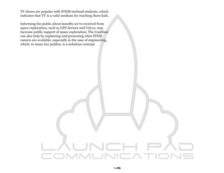 TV shows are popular with STEM-inclined students, which
indicates that TV is a valid medium for reaching these kids.

Informing the public about benefits we’ve received from
space exploration, such as GPS devices and Velcro, may
increase public support of space exploration. The Coalition
can also help by explaining and promoting what STEM
careers are available, especially in the case of engineering,
which, to many key publics, is a nebulous concept.




                                                                45
 