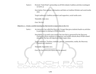 Tactic 6      Promote “Geek Week” partnership on all Web-related, Coalition activities (contingent
                              on tactic 5)

                            Description: Post updates, information and links on Coalition Website and social media
                              sites.

                            Target audiences: Coalition members and supporters, social media users

                            Timetable: June 2011

                            Cost: No Cost

Objective 2 – Create a mobile learning bus that travels to major cities in the U.S.

              Tactic 1      An interactive bus called the Discovery Voyager that gives students hands-on activities
                              to participate in relating to STEM education

                            Description: A 25-week cross-country bus tour that is sponsored by the Discovery
                              Channel to inform students in elementary and middle schools about STEM-related
                              education. The bus will objectively 25 hit major cities.

                            Target audiences: Teachers, students, parents, communities, media, the Discovery
                              Channel and volunteers

                            Timetable: September 2011

                            Cost: No Cost ($100,000-$200,000 for sponsor)




                                                   49
 