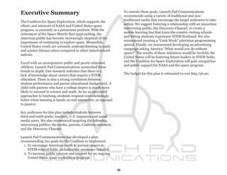 Executive Summary                                                  To execute these goals, Launch Pad Communications
                                                                   recommends using a variety of traditional and non-
                                                                   traditional media that encourage the target audiences to take
The Coalition for Space Exploration, which supports the
                                                                   action. We suggest fostering a relationship with an important
efforts and interests of NASA and United States space
                                                                   intervening public, the Discovery Channel, to create a
program, is currently in a precarious position. With the
                                                                   mobile learning bus that tours the country visiting schools
retirement of the Space Shuttle fleet approaching, the
                                                                   and letting students experience STEM firsthand. We also
American public has become increasingly skeptical of the
                                                                   recommend creating a “Geek Week” television programming
importance of continuing to explore space. Meanwhile,
                                                                   special. Finally, we recommend developing an advertising
United States youth are seriously underperforming in math
                                                                   campaign asking America “What would you do without
and science literacy when compared to other industrialized
                                                                   space?” The results of these initiatives would be twofold; the
nations.
                                                                   United States will be fostering future leaders in STEM fields,
                                                                   and the Coalition for Space Exploration will gain recognition
Faced with an unresponsive public and poorly educated
                                                                   and public support for NASA and the space program.
children, Launch Pad Communications researched these
trends in depth. Our research indicates that there is a
                                                                   The budget for this plan is estimated to cost $99,726.90.
lack of knowledge about careers that require a STEM
education. There is also a strong correlation between
student performance and parent educational background. A
child with parents who have a college degree is much more
likely to succeed in science and math. As far as successful
approaches to teaching, students respond overwhelmingly
better when learning is hands on and interactive, as opposed
to passive.

Key audiences for this plan include students between
third and tenth grade, teachers, U.S. taxpayers and social
media users. We also recommend targeting the following
intervening publics: the media, parents, Coalition members,
and the Discovery Channel.

Launch Pad Communications has developed a plan
recommending two goals for the Coalition to implement:
  1. To encourage American youth to pursue careers in
     STEM-related fields, including the aerospace industry.
  2. To increase public interest and support for an ongoing
     United States space exploration program.


                                                               5
 