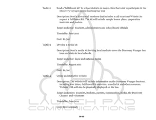Tactic 2   Send a “fulfillment kit” to school districts in major cities that wish to participate in the
             Discovery Voyager mobile learning bus tour

           Description: Send a direct mail brochure that includes a call to action (Website) to
             request a fulfillment kit. The kit will include sample lesson plans, preparation
             materials and posters.

           Target audience: Teachers, administrators and school board officials

           Timetable: June 2011

           Cost: $2,500

Tactic 3   Develop a media kit

           Description: Send a media kit inviting local media to cover the Discovery Voyager bus
             tour and visits to local schools.

           Target audience: Local and national media

           Timetable: August 2011

           Cost: $1,000

Tactic 4   Create an interactive website

           Description: The website will include information on the Discovery Voyager bus tour,
             including tour dates, fulfillment kit materials, a media kit and other resources.
             Website URL will also be physically displayed on the bus.

           Target audiences: Teachers, students, parents, communities, media, the Discovery
             Channel and volunteers

           Timetable: June 2011

           Cost: $100/annually



                                  50
 