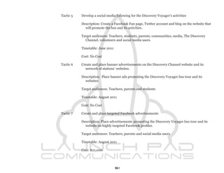 Tactic 5   Develop a social media following for the Discovery Voyager’s activities

           Description: Create a Facebook Fan page, Twitter account and blog on the website that
             will promote the bus and its activities.

           Target audiences: Teachers, students, parents, communities, media, The Discovery
             Channel, volunteers and social media users

           Timetable: June 2011

           Cost: No Cost

Tactic 6   Create and place banner advertisements on the Discovery Channel website and its
             network of stations’ websites.

           Description: Place banner ads promoting the Discovery Voyager bus tour and its
             websites

           Target audiences: Teachers, parents and students

           Timetable: August 2011

           Cost: No Cost

Tactic 7   Create and place targeted Facebook advertisements

           Description: Place advertisements promoting the Discovery Voyager bus tour and its
             website on highly targeted Facebook profiles.

           Target audiences: Teachers, parents and social media users

           Timetable: August 2011

           Cost: $21,000




                                  51
 