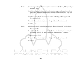 Tactic 3   Create and place targeted print advertisements based on the theme, “Where would you
             be without space?”

           Description: Place advertisements in influential newspapers and magazines in large
             markets that lack a large space-industry presence, like Washington D.C. and San
             Francisco.

           Target audiences: People who use space-derived technology, U.S. taxpayers and
             government officials

           Timetable: November 2010 (coincide with Space Shuttle fleet retirement)

           Cost: $20,000

Tactic 4   Create a news release announcing the purpose of the “Where would you be without
             space” campaign

           Description: Send a news release to local and national media outlets announcing the
             purpose and launch of the “Where would you be without space” campaign.

           Target audiences: Media

           Timetable: November 2010 (coincide with Space Shuttle fleet retirement)

           Cost: $250




                                54
 