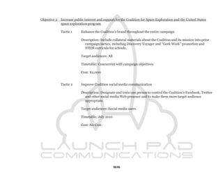 Objective 2   Increase public interest and support for the Coalition for Space Exploration and the United States
              space exploration program

              Tactic 1     Enhance the Coalition’s brand throughout the entire campaign

                           Description: Include collateral materials about the Coalition and its mission into prior
                             campaign tactics, including Discovery Voyager and “Geek Week” promotion and
                             STEM curricula for schools.

                           Target audiences: All

                           Timetable: Concurrent with campaign objectives

                           Cost: $2,000


              Tactic 2     Improve Coalition social media communication

                           Description: Designate and train one person to control the Coalition’s Facebook, Twitter
                             and other social media Web presence and to make them more target-audience
                             appropriate.

                           Target audiences: Social media users

                           Timetable: July 2010

                           Cost: No Cost




                                                   55
 