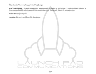 Title: Sample “Discovery Voyager” Bus Wrap Design

Brief Description: A 25-week cross-country bus tour that is sponsored by the Discovery Channel to inform students in
elementary and middle schools about STEM-related education. The bus will objectively hit major cities.

Status: Mock-up completed

Location: The mock-up follows this description.




                                                            57
 
