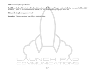 Title: “Discovery Voyager” Website

Brief Description: The website will include information on the Discovery Voyager bus tour, including tour dates, fulfillment kit
materials, a media kit and other resources. Website URL will also be physically displayed on the bus.

Status: Mock-up home page completed

Location: The mock-up home page follows this description.




                                                             59
 