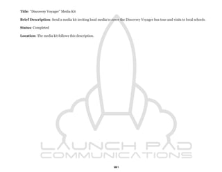 Title: “Discovery Voyager” Media Kit

Brief Description: Send a media kit inviting local media to cover the Discovery Voyager bus tour and visits to local schools.

Status: Completed

Location: The media kit follows this description.




                                                               61
 