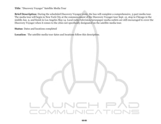 Title: “Discovery Voyager” Satellite Media Tour

Brief Description: During the scheduled Discovery Voyager route, the bus will complete a comprehensive, 3-part media tour.
The media tour will begin in New York City at the commencement of the Discovery Voyager tour Sept. 12, stop in Chicago in the
middle Jan. 9, and finish in Los Angeles May 14. Local radio/television/newspaper media outlets are still encouraged to cover the
Discovery Voyager when it comes to the cities not specifically designated on the satellite media tour.

Status: Dates and locations completed

Location: The satellite media tour dates and locations follow this description.




                                                              66
 
