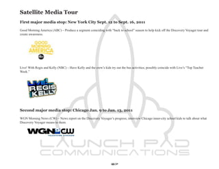 Satellite Media Tour
First major media stop: New York City Sept. 12 to Sept. 16, 2011

Good Morning America (ABC) – Produce a segment coinciding with “back to school” season to help kick off the Discovery Voyager tour and
create awareness.




Live! With Regis and Kelly (NBC) – Have Kelly and the crew’s kids try out the bus activities; possibly coincide with Live’s “Top Teacher
Week.”




Second major media stop: Chicago Jan. 9 to Jan. 13, 2011

WGN Morning News (CW) – News report on the Discovery Voyager’s progress; interview Chicago inner-city school kids to talk about what
Discovery Voyager means to them.




                                                                   67
 