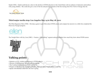 Oprah (CBS) – Oprah could devote a show to the decline in STEM education in the United States with an audience of educators and mothers
with young children. She could also give a tour of the bus and provide segments of the bus touring from New York to Chicago thus far.




Third major media stop: Los Angeles May 14 to May 18, 2011

The Ellen Degeneres Show (WB) – Develop a game to quiz Ellen about STEM careers and compare her answers to a child who completed the
Discovery Voyager program.




The Tonight Show with Jay Leno (NBC) – Feature a “Jaywalking” segment asking bystanders how much they know about STEM careers




Talking points
• Statistics on U.S. student performance in STEM subjects
• Mission of the Discovery Voyager and the program
• The Coalition’s role/goals in STEM and the bus
• Progress of the Discovery Voyager (activities, cities and dates visited, public’s reaction)
• Speak with Brainiacs about how the tour is going

                                                                       68
 